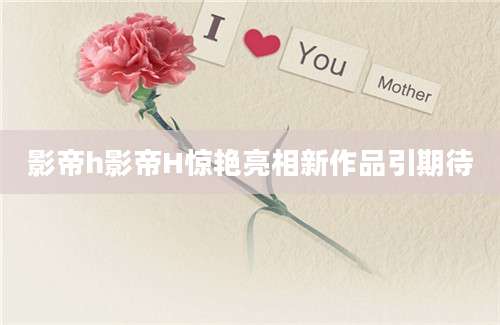 影帝h影帝H惊艳亮相新作品引期待