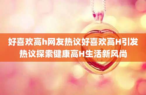 好喜欢高h网友热议好喜欢高H引发热议探索健康高H生活新风尚