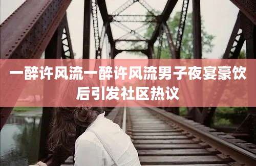 一醉许风流一醉许风流男子夜宴豪饮后引发社区热议