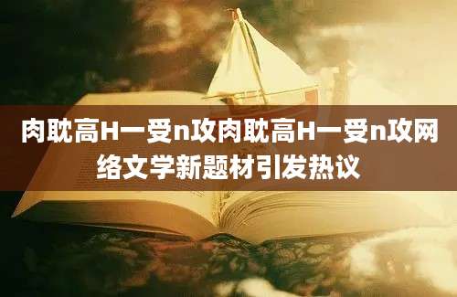 肉耽高H一受n攻肉耽高H一受n攻网络文学新题材引发热议