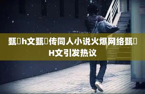 甄嬛h文甄嬛传同人小说火爆网络甄嬛H文引发热议
