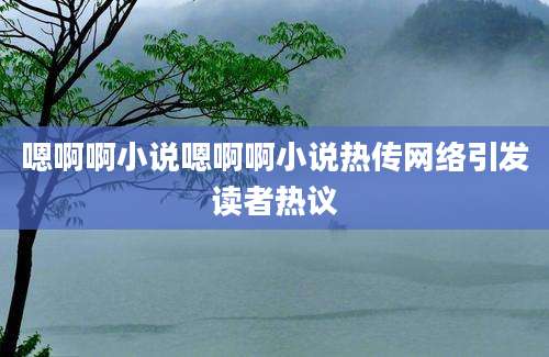 嗯啊啊小说嗯啊啊小说热传网络引发读者热议