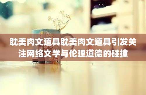 耽美肉文道具耽美肉文道具引发关注网络文学与伦理道德的碰撞