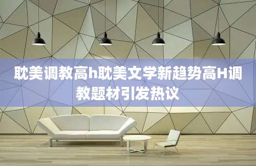 耽美调教高h耽美文学新趋势高H调教题材引发热议