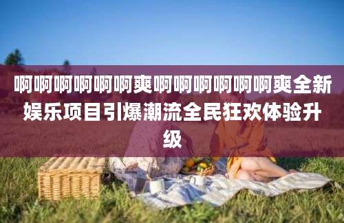 啊啊啊啊啊啊爽啊啊啊啊啊啊爽全新娱乐项目引爆潮流全民狂欢体验升级