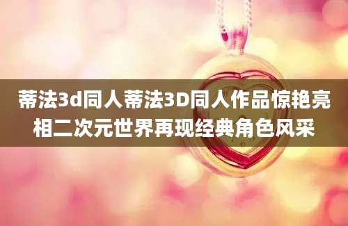 蒂法3d同人蒂法3D同人作品惊艳亮相二次元世界再现经典角色风采