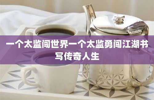 一个太监闯世界一个太监勇闯江湖书写传奇人生