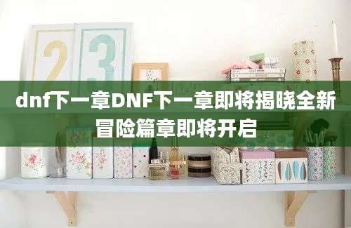 dnf下一章DNF下一章即将揭晓全新冒险篇章即将开启