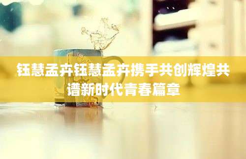 钰慧孟卉钰慧孟卉携手共创辉煌共谱新时代青春篇章