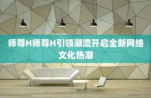师尊H师尊H引领潮流开启全新网络文化热潮