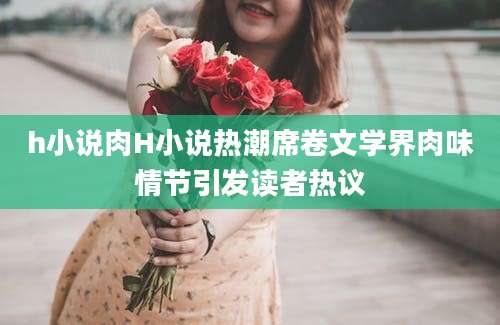 h小说肉H小说热潮席卷文学界肉味情节引发读者热议