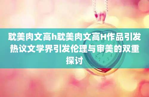 耽美肉文高h耽美肉文高H作品引发热议文学界引发伦理与审美的双重探讨