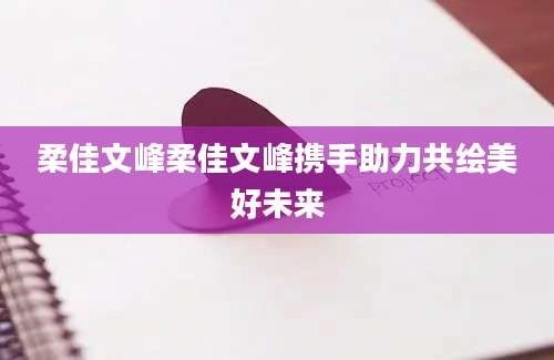 柔佳文峰柔佳文峰携手助力共绘美好未来