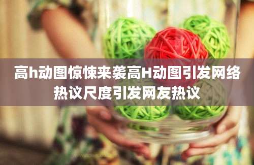 高h动图惊悚来袭高H动图引发网络热议尺度引发网友热议