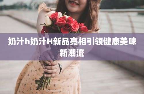 奶汁h奶汁H新品亮相引领健康美味新潮流