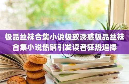 极品丝袜合集小说极致诱惑极品丝袜合集小说热销引发读者狂热追捧