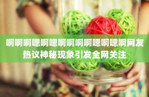 啊啊啊嗯啊嗯啊啊啊啊嗯啊嗯啊网友热议神秘现象引发全网关注