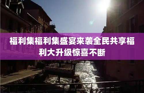 福利集福利集盛宴来袭全民共享福利大升级惊喜不断