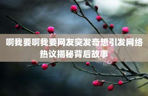 啊我要啊我要网友突发奇想引发网络热议揭秘背后故事