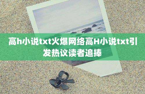 高h小说txt火爆网络高H小说txt引发热议读者追捧