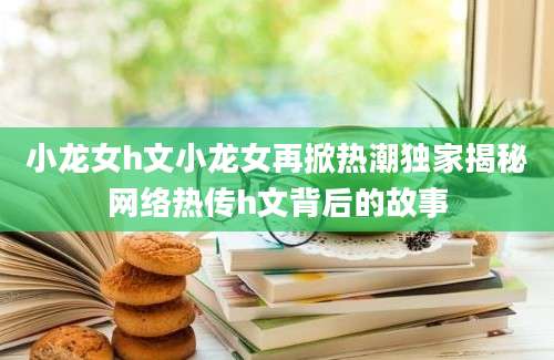 小龙女h文小龙女再掀热潮独家揭秘网络热传h文背后的故事