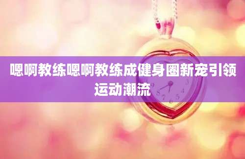 嗯啊教练嗯啊教练成健身圈新宠引领运动潮流
