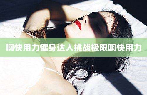 啊快用力健身达人挑战极限啊快用力