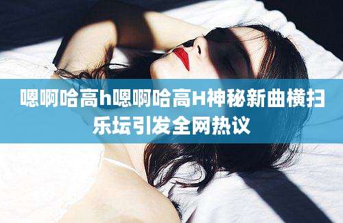 嗯啊哈高h嗯啊哈高H神秘新曲横扫乐坛引发全网热议