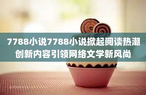 7788小说7788小说掀起阅读热潮创新内容引领网络文学新风尚