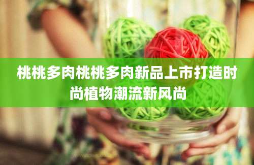 桃桃多肉桃桃多肉新品上市打造时尚植物潮流新风尚