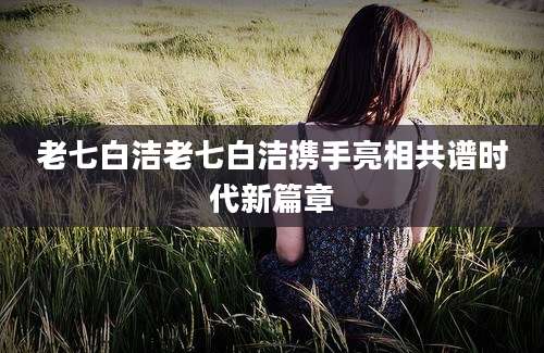 老七白洁老七白洁携手亮相共谱时代新篇章