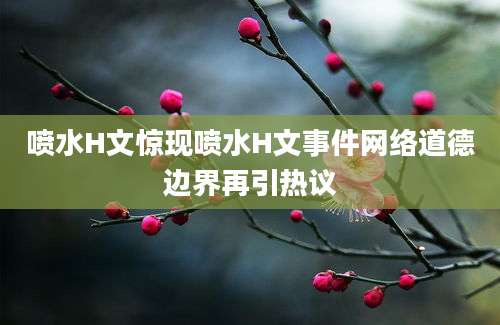 喷水H文惊现喷水H文事件网络道德边界再引热议