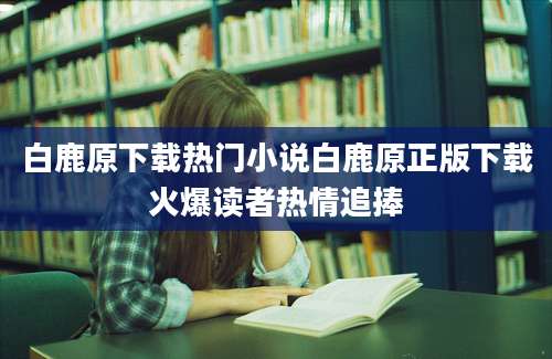 白鹿原下载热门小说白鹿原正版下载火爆读者热情追捧