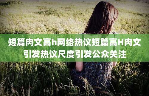 短篇肉文高h网络热议短篇高H肉文引发热议尺度引发公众关注
