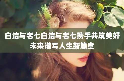 白洁与老七白洁与老七携手共筑美好未来谱写人生新篇章