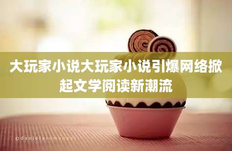 大玩家小说大玩家小说引爆网络掀起文学阅读新潮流