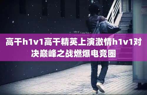 高干h1v1高干精英上演激情h1v1对决巅峰之战燃爆电竞圈