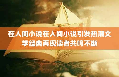 在人间小说在人间小说引发热潮文学经典再现读者共鸣不断