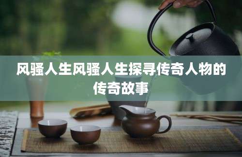 风骚人生风骚人生探寻传奇人物的传奇故事