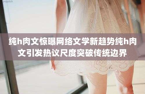 纯h肉文惊曝网络文学新趋势纯h肉文引发热议尺度突破传统边界