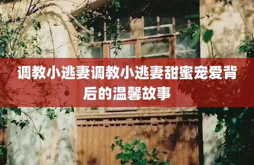 调教小逃妻调教小逃妻甜蜜宠爱背后的温馨故事