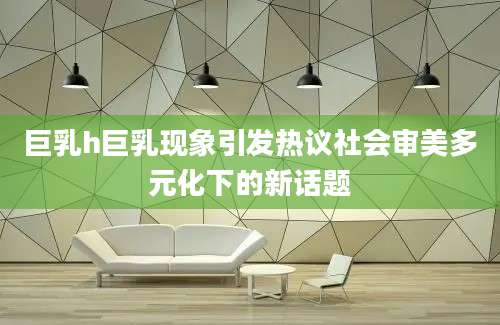 巨乳h巨乳现象引发热议社会审美多元化下的新话题