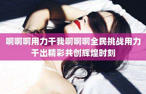 啊啊啊用力干我啊啊啊全民挑战用力干出精彩共创辉煌时刻