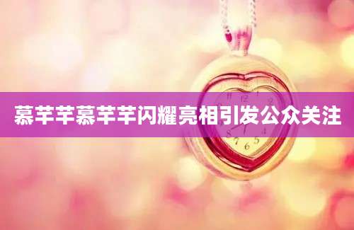 慕芊芊慕芊芊闪耀亮相引发公众关注