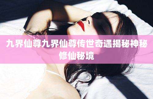 九界仙尊九界仙尊传世奇遇揭秘神秘修仙秘境