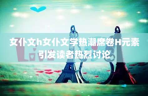 女仆文h女仆文学热潮席卷H元素引发读者热烈讨论