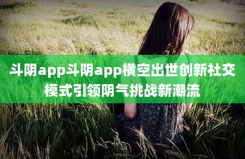 斗阴app斗阴app横空出世创新社交模式引领阴气挑战新潮流