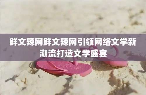 鲜文辣网鲜文辣网引领网络文学新潮流打造文学盛宴