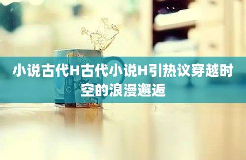 小说古代H古代小说H引热议穿越时空的浪漫邂逅