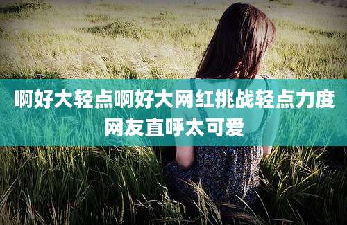 啊好大轻点啊好大网红挑战轻点力度网友直呼太可爱